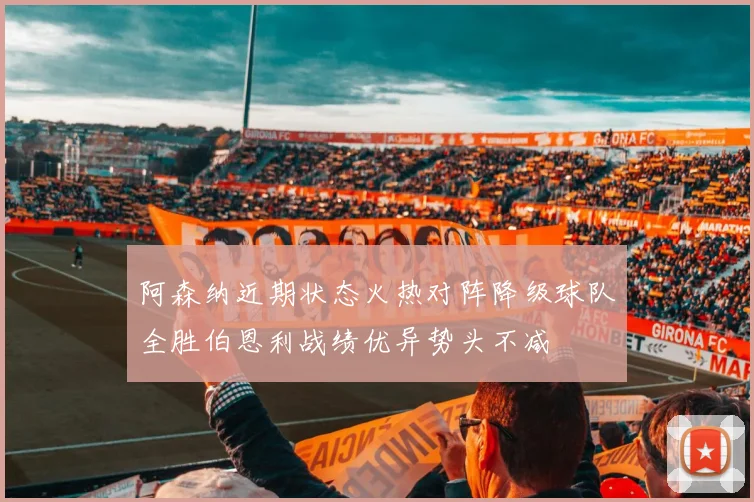 阿森纳近期状态火热对阵降级球队全胜伯恩利战绩优异势头不减