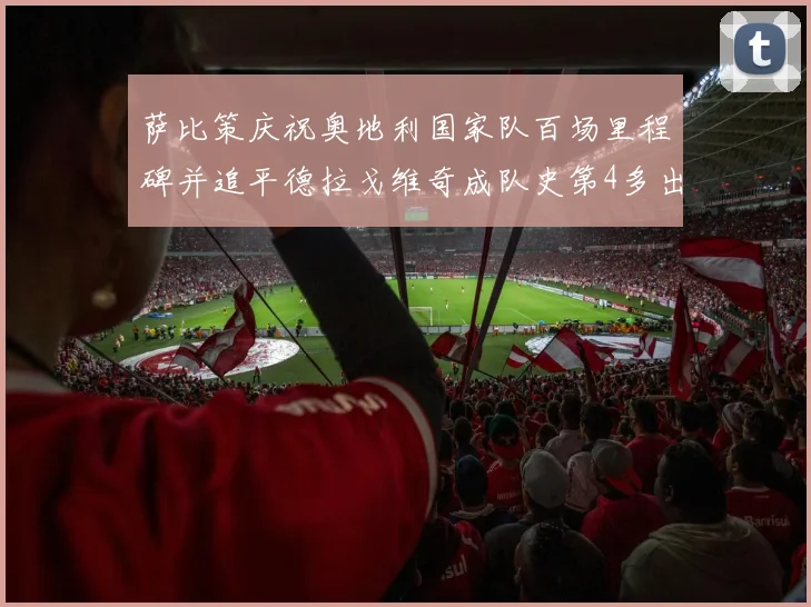 萨比策庆祝奥地利国家队百场里程碑并追平德拉戈维奇成队史第4多出场者