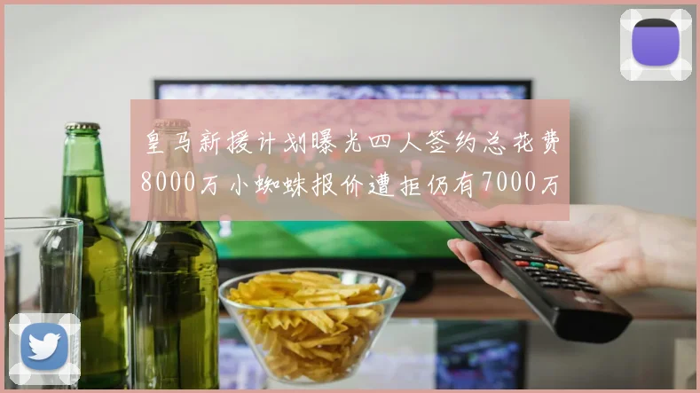 皇马新援计划曝光四人签约总花费8000万小蜘蛛报价遭拒仍有7000万预算