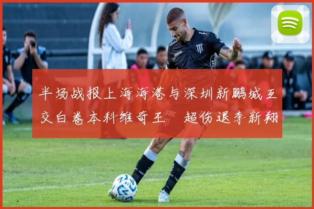 半场战报上海海港与深圳新鹏城互交白卷本科维奇王燊超伤退李新翔错失良机