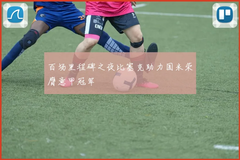 百场里程碑之夜比塞克助力国米荣膺意甲冠军