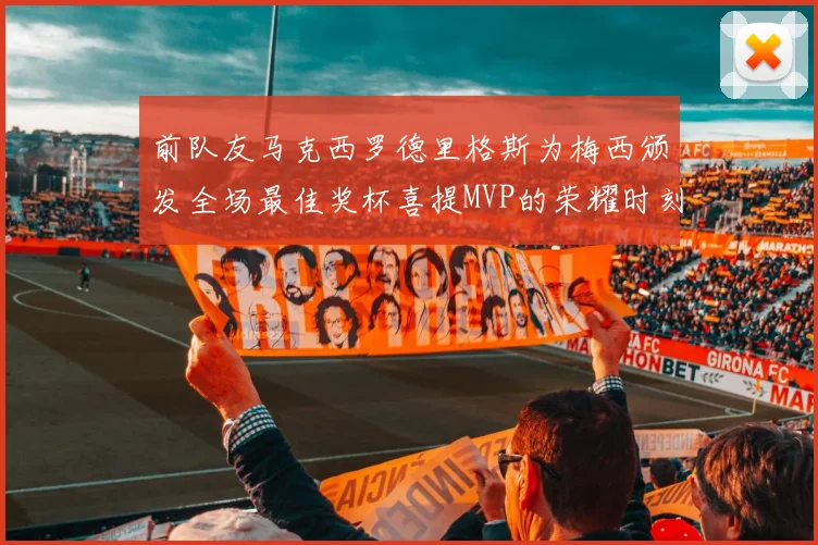 前队友马克西罗德里格斯为梅西颁发全场最佳奖杯喜提MVP的荣耀时刻
