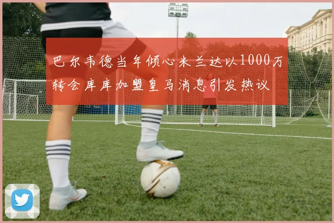 巴尔韦德当年倾心米兰达以1000万转会库库加盟皇马消息引发热议