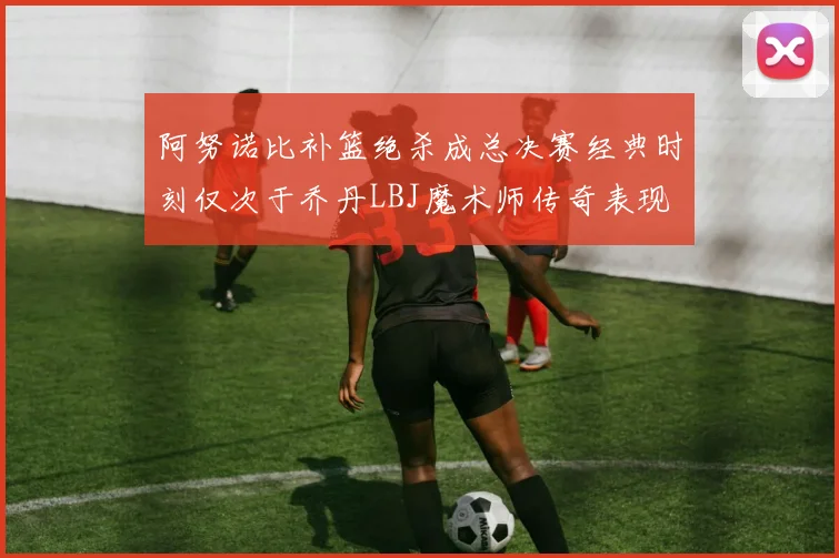 阿努诺比补篮绝杀成总决赛经典时刻仅次于乔丹LBJ魔术师传奇表现