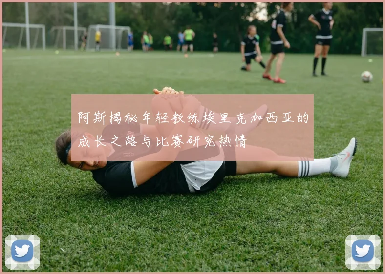 阿斯揭秘年轻教练埃里克加西亚的成长之路与比赛研究热情