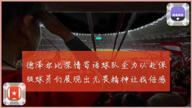 德泽尔比深情寄语球队全力以赴保级球员们展现出无畏精神让我倍感自豪