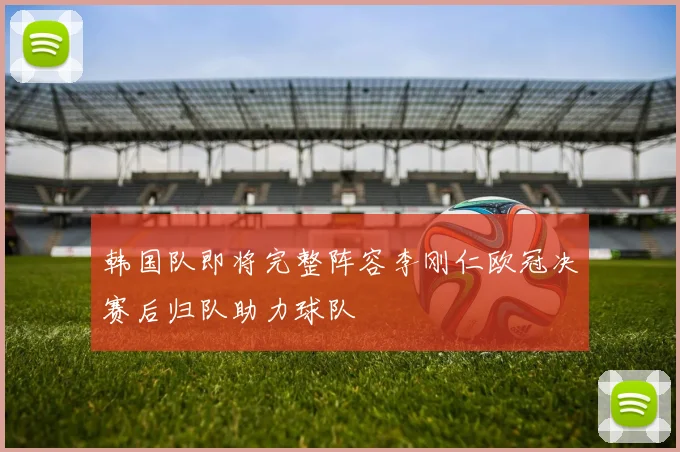 韩国队即将完整阵容李刚仁欧冠决赛后归队助力球队