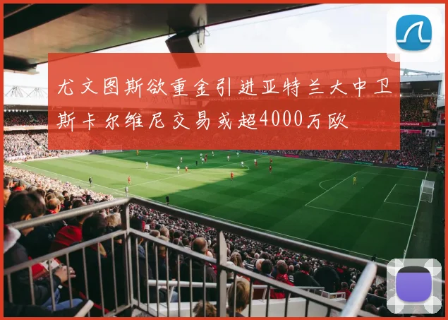 尤文图斯欲重金引进亚特兰大中卫斯卡尔维尼交易或超4000万欧