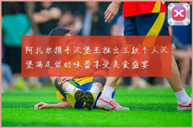 阿扎尔携手汉堡王推出三款个人汉堡满足你的味蕾享受美食盛宴