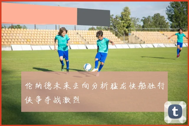 伦纳德未来去向分析猛龙快船独行侠争夺战激烈
