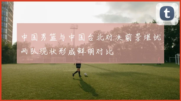 中国男篮与中国台北对决前景堪忧两队现状形成鲜明对比