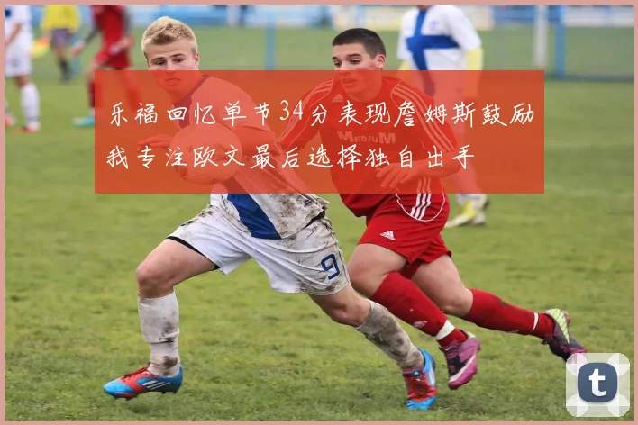 乐福回忆单节34分表现詹姆斯鼓励我专注欧文最后选择独自出手