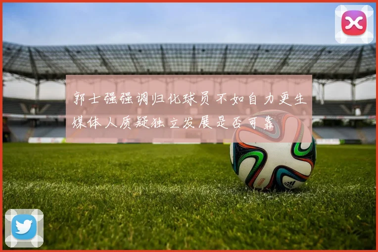 郭士强强调归化球员不如自力更生媒体人质疑独立发展是否可靠