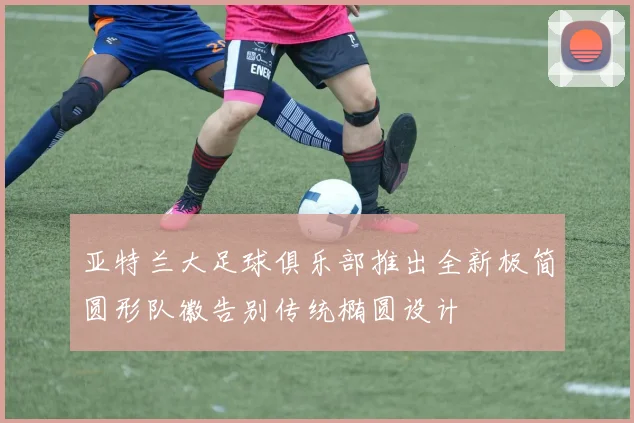 亚特兰大足球俱乐部推出全新极简圆形队徽告别传统椭圆设计