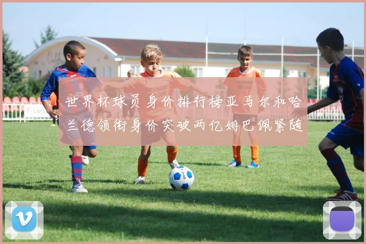 世界杯球员身价排行榜亚马尔和哈兰德领衔身价突破两亿姆巴佩紧随其后