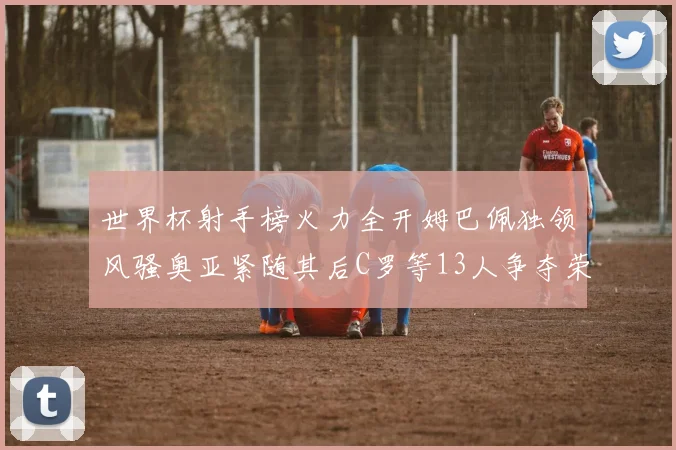 世界杯射手榜火力全开姆巴佩独领风骚奥亚紧随其后C罗等13人争夺荣耀