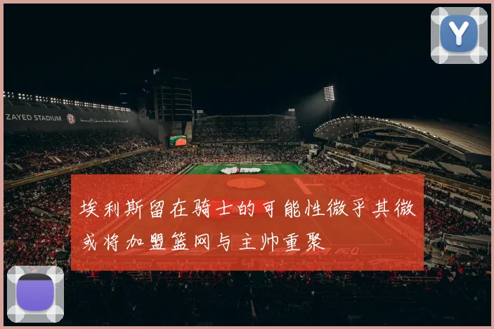 埃利斯留在骑士的可能性微乎其微或将加盟篮网与主帅重聚