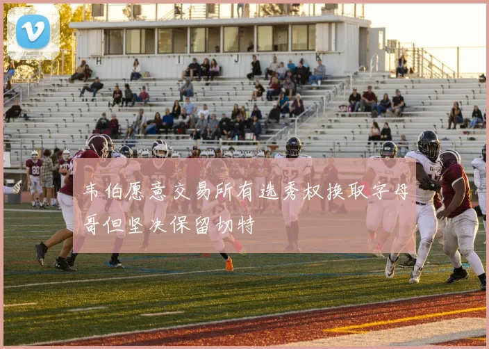 韦伯愿意交易所有选秀权换取字母哥但坚决保留切特