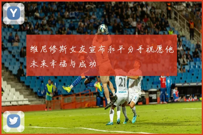 维尼修斯女友宣布和平分手祝愿他未来幸福与成功