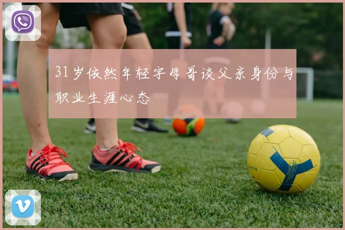 31岁依然年轻字母哥谈父亲身份与职业生涯心态
