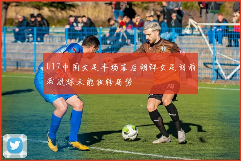 U17中国女足半场落后朝鲜女足刘雨希进球未能扭转局势